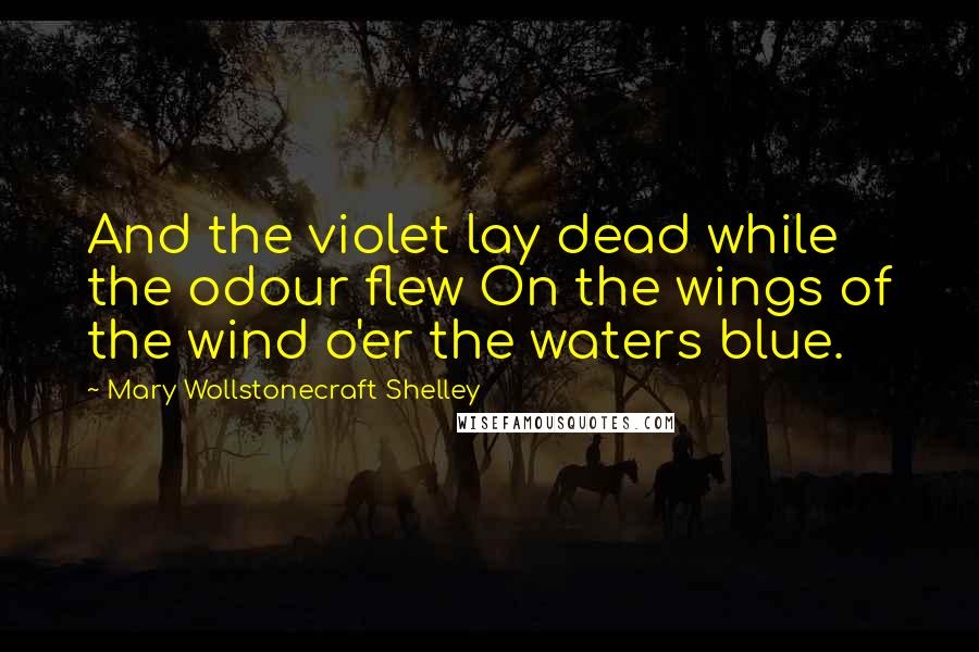 Mary Wollstonecraft Shelley Quotes: And the violet lay dead while the odour flew On the wings of the wind o'er the waters blue.