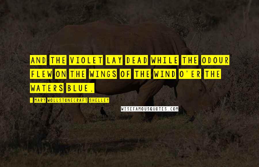 Mary Wollstonecraft Shelley Quotes: And the violet lay dead while the odour flew On the wings of the wind o'er the waters blue.