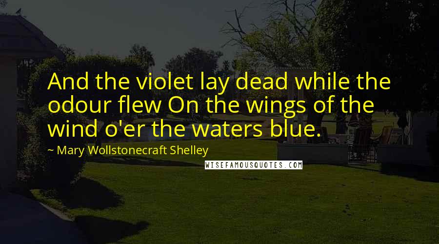 Mary Wollstonecraft Shelley Quotes: And the violet lay dead while the odour flew On the wings of the wind o'er the waters blue.