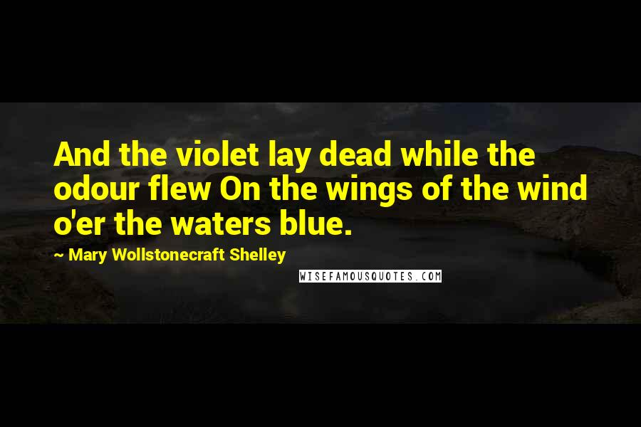 Mary Wollstonecraft Shelley Quotes: And the violet lay dead while the odour flew On the wings of the wind o'er the waters blue.