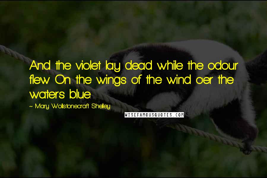 Mary Wollstonecraft Shelley Quotes: And the violet lay dead while the odour flew On the wings of the wind o'er the waters blue.