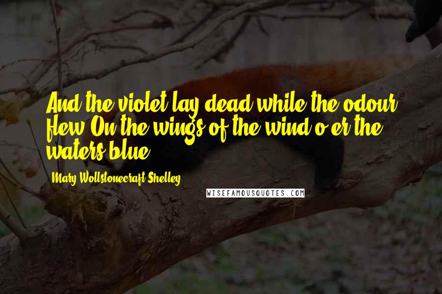 Mary Wollstonecraft Shelley Quotes: And the violet lay dead while the odour flew On the wings of the wind o'er the waters blue.