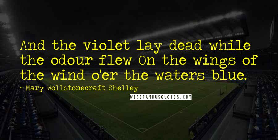 Mary Wollstonecraft Shelley Quotes: And the violet lay dead while the odour flew On the wings of the wind o'er the waters blue.