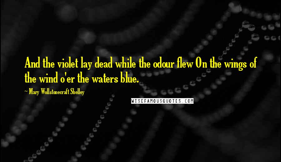 Mary Wollstonecraft Shelley Quotes: And the violet lay dead while the odour flew On the wings of the wind o'er the waters blue.