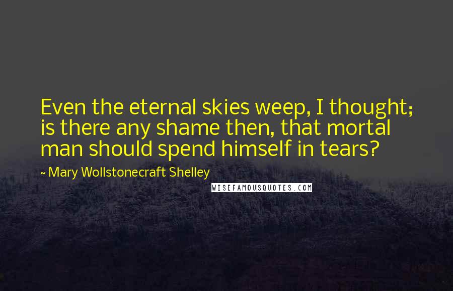 Mary Wollstonecraft Shelley Quotes: Even the eternal skies weep, I thought; is there any shame then, that mortal man should spend himself in tears?