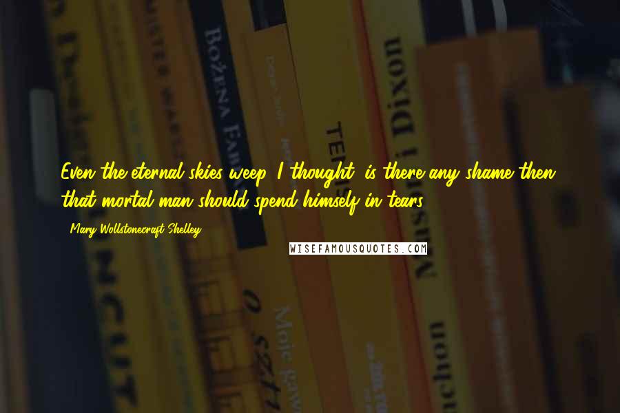 Mary Wollstonecraft Shelley Quotes: Even the eternal skies weep, I thought; is there any shame then, that mortal man should spend himself in tears?