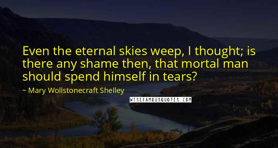 Mary Wollstonecraft Shelley Quotes: Even the eternal skies weep, I thought; is there any shame then, that mortal man should spend himself in tears?