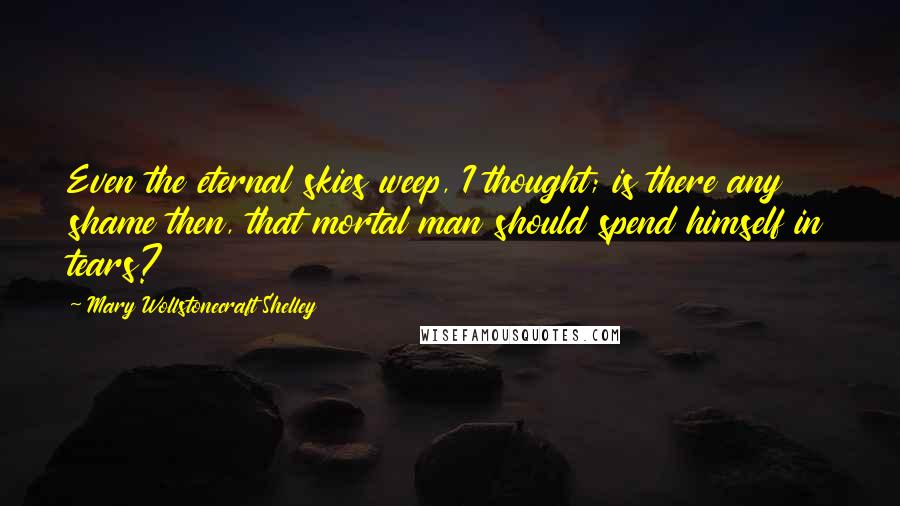 Mary Wollstonecraft Shelley Quotes: Even the eternal skies weep, I thought; is there any shame then, that mortal man should spend himself in tears?