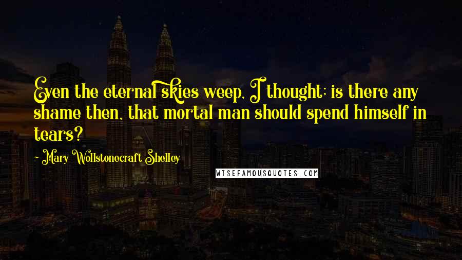 Mary Wollstonecraft Shelley Quotes: Even the eternal skies weep, I thought; is there any shame then, that mortal man should spend himself in tears?