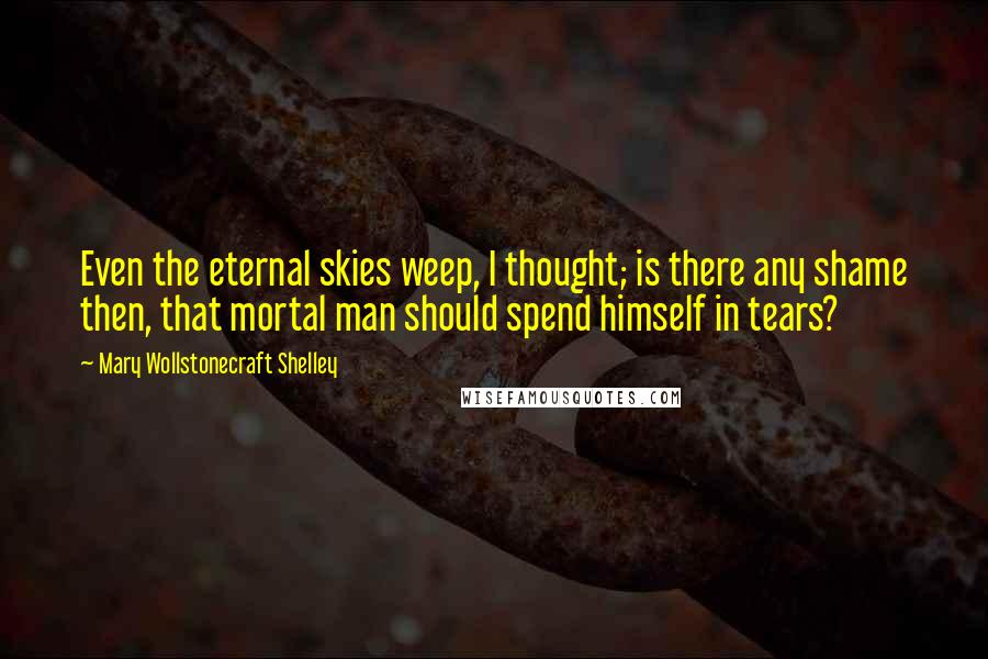 Mary Wollstonecraft Shelley Quotes: Even the eternal skies weep, I thought; is there any shame then, that mortal man should spend himself in tears?