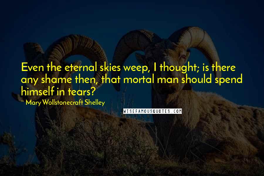 Mary Wollstonecraft Shelley Quotes: Even the eternal skies weep, I thought; is there any shame then, that mortal man should spend himself in tears?