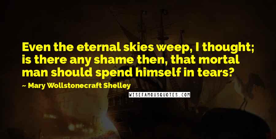 Mary Wollstonecraft Shelley Quotes: Even the eternal skies weep, I thought; is there any shame then, that mortal man should spend himself in tears?