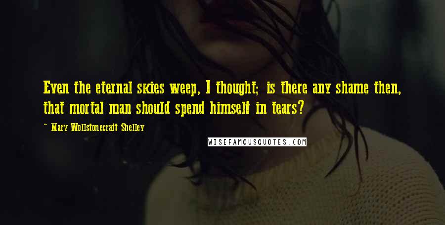 Mary Wollstonecraft Shelley Quotes: Even the eternal skies weep, I thought; is there any shame then, that mortal man should spend himself in tears?