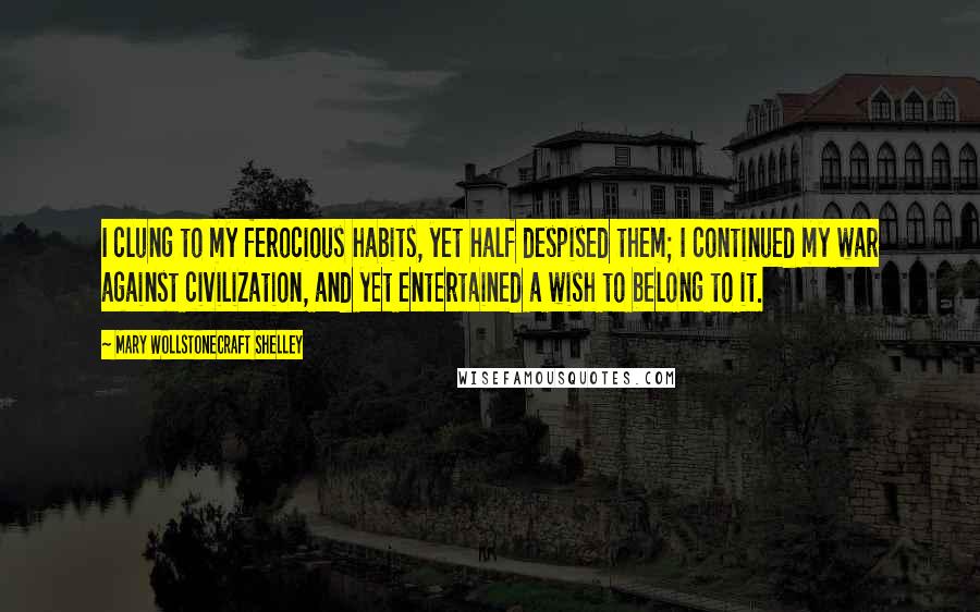 Mary Wollstonecraft Shelley Quotes: I clung to my ferocious habits, yet half despised them; I continued my war against civilization, and yet entertained a wish to belong to it.