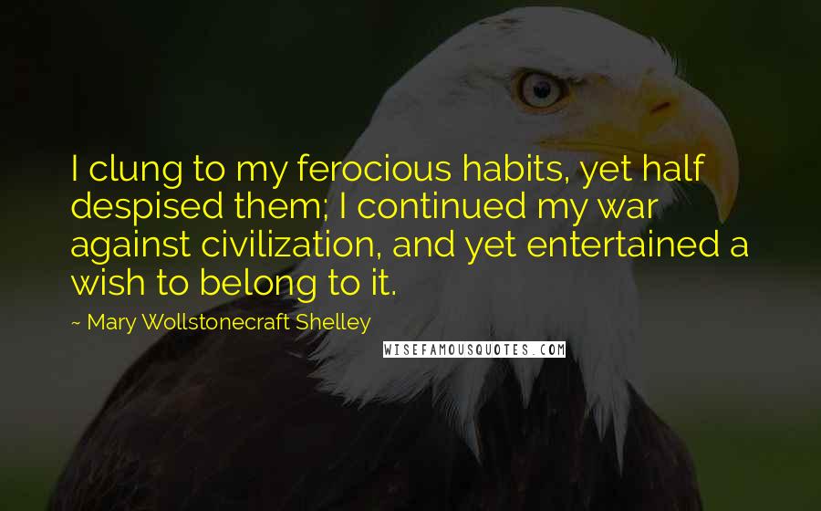 Mary Wollstonecraft Shelley Quotes: I clung to my ferocious habits, yet half despised them; I continued my war against civilization, and yet entertained a wish to belong to it.