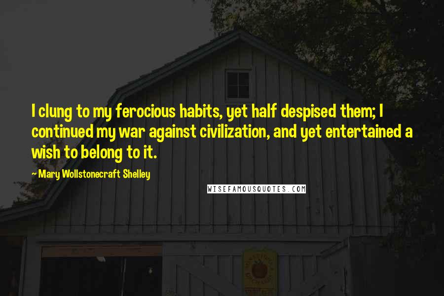 Mary Wollstonecraft Shelley Quotes: I clung to my ferocious habits, yet half despised them; I continued my war against civilization, and yet entertained a wish to belong to it.