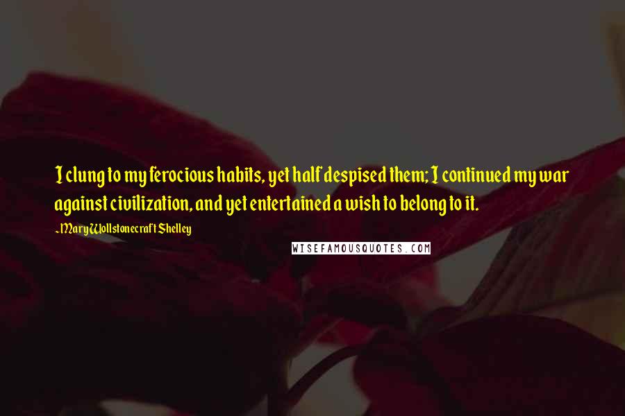 Mary Wollstonecraft Shelley Quotes: I clung to my ferocious habits, yet half despised them; I continued my war against civilization, and yet entertained a wish to belong to it.