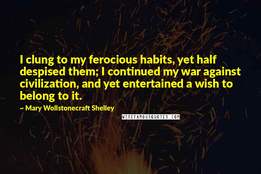 Mary Wollstonecraft Shelley Quotes: I clung to my ferocious habits, yet half despised them; I continued my war against civilization, and yet entertained a wish to belong to it.