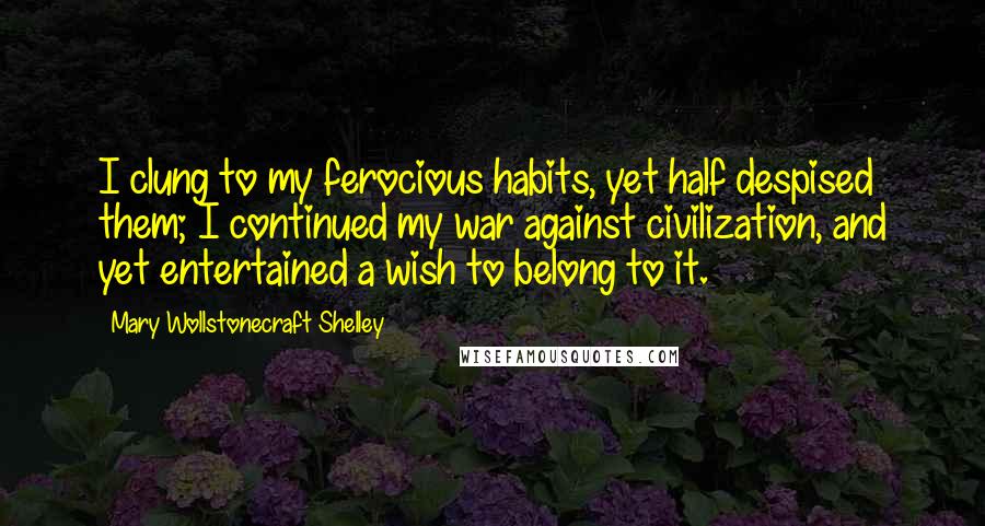 Mary Wollstonecraft Shelley Quotes: I clung to my ferocious habits, yet half despised them; I continued my war against civilization, and yet entertained a wish to belong to it.