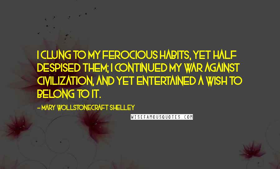 Mary Wollstonecraft Shelley Quotes: I clung to my ferocious habits, yet half despised them; I continued my war against civilization, and yet entertained a wish to belong to it.