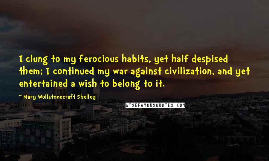 Mary Wollstonecraft Shelley Quotes: I clung to my ferocious habits, yet half despised them; I continued my war against civilization, and yet entertained a wish to belong to it.