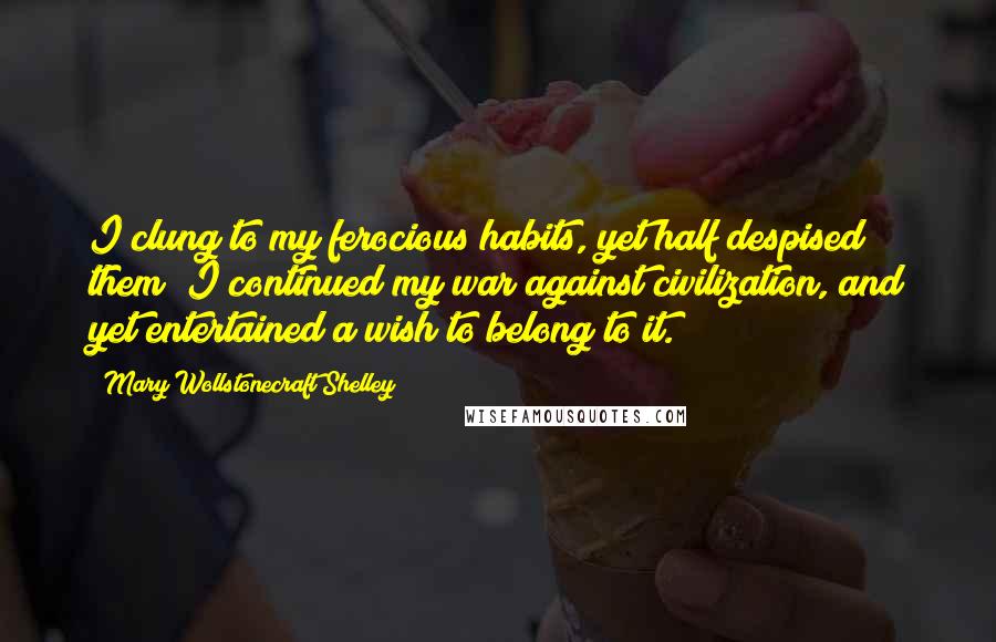 Mary Wollstonecraft Shelley Quotes: I clung to my ferocious habits, yet half despised them; I continued my war against civilization, and yet entertained a wish to belong to it.