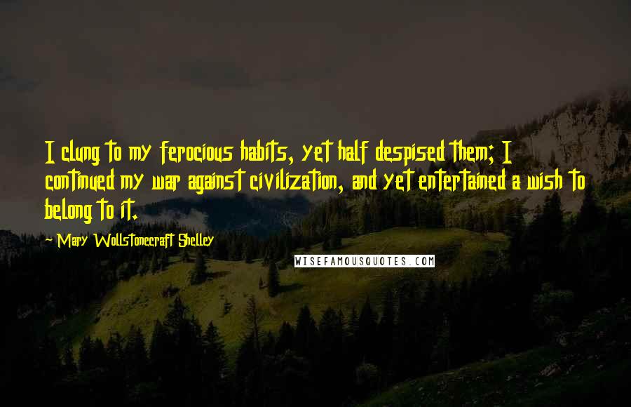 Mary Wollstonecraft Shelley Quotes: I clung to my ferocious habits, yet half despised them; I continued my war against civilization, and yet entertained a wish to belong to it.