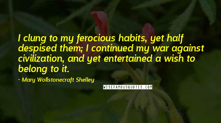 Mary Wollstonecraft Shelley Quotes: I clung to my ferocious habits, yet half despised them; I continued my war against civilization, and yet entertained a wish to belong to it.