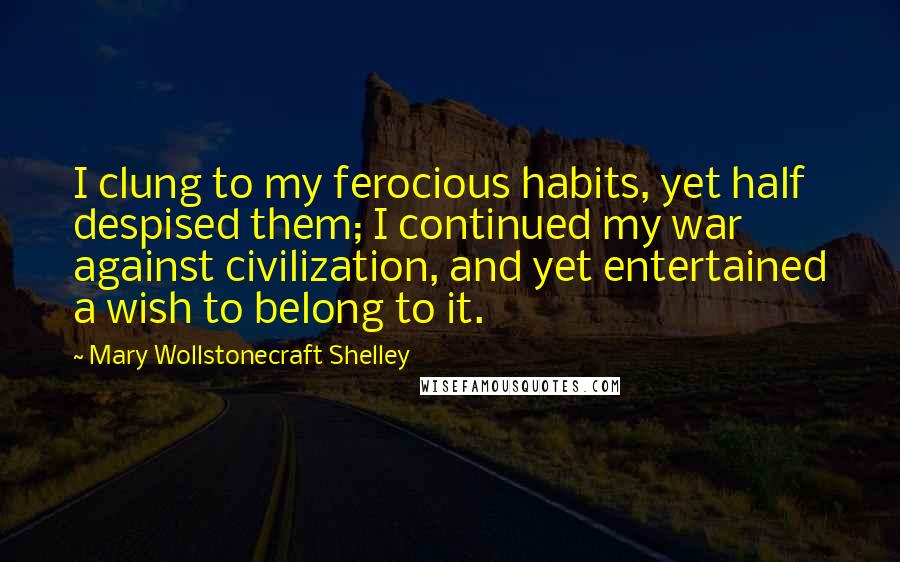 Mary Wollstonecraft Shelley Quotes: I clung to my ferocious habits, yet half despised them; I continued my war against civilization, and yet entertained a wish to belong to it.