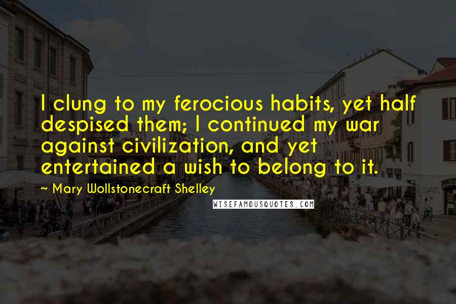 Mary Wollstonecraft Shelley Quotes: I clung to my ferocious habits, yet half despised them; I continued my war against civilization, and yet entertained a wish to belong to it.