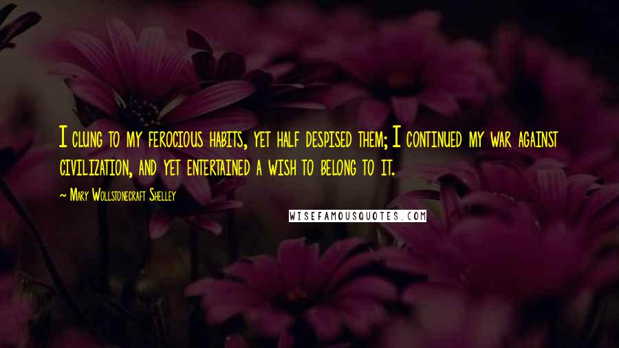 Mary Wollstonecraft Shelley Quotes: I clung to my ferocious habits, yet half despised them; I continued my war against civilization, and yet entertained a wish to belong to it.