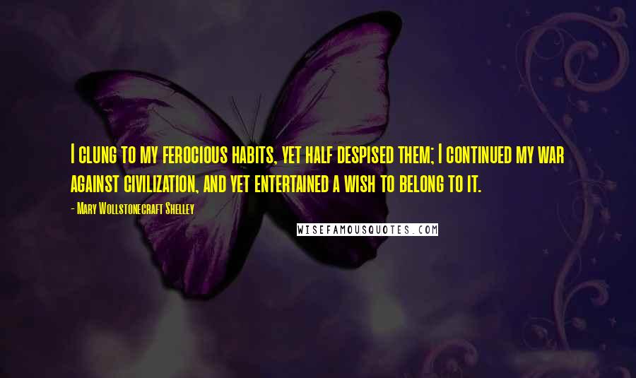 Mary Wollstonecraft Shelley Quotes: I clung to my ferocious habits, yet half despised them; I continued my war against civilization, and yet entertained a wish to belong to it.