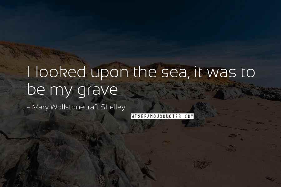 Mary Wollstonecraft Shelley Quotes: I looked upon the sea, it was to be my grave