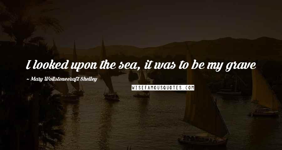 Mary Wollstonecraft Shelley Quotes: I looked upon the sea, it was to be my grave