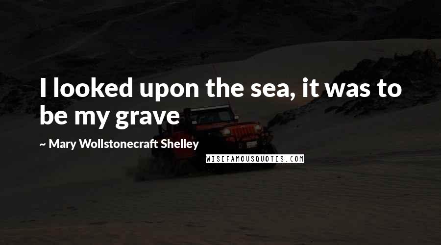 Mary Wollstonecraft Shelley Quotes: I looked upon the sea, it was to be my grave