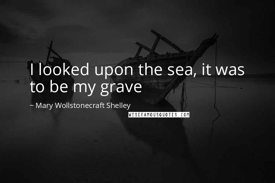 Mary Wollstonecraft Shelley Quotes: I looked upon the sea, it was to be my grave