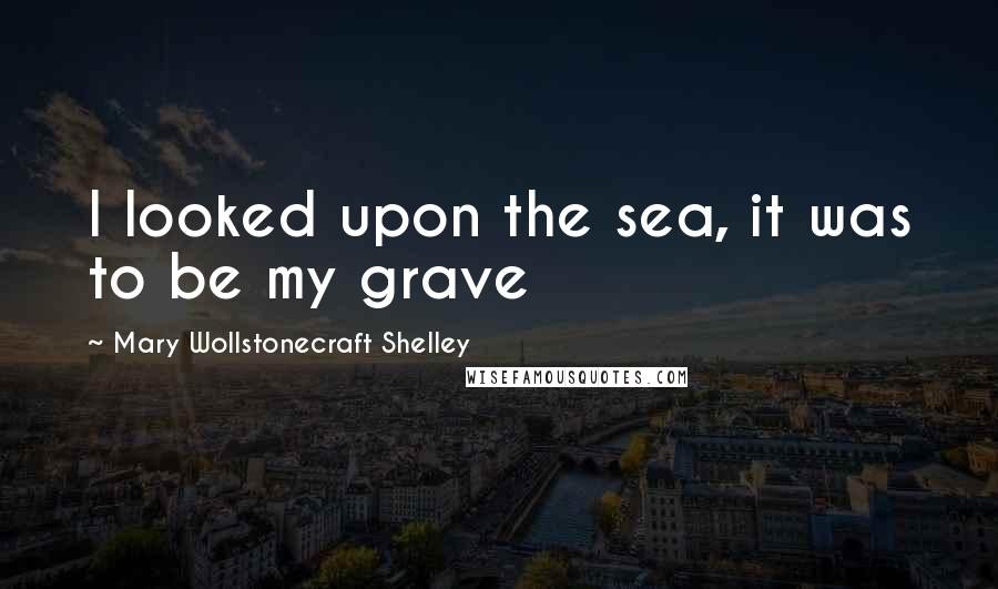 Mary Wollstonecraft Shelley Quotes: I looked upon the sea, it was to be my grave