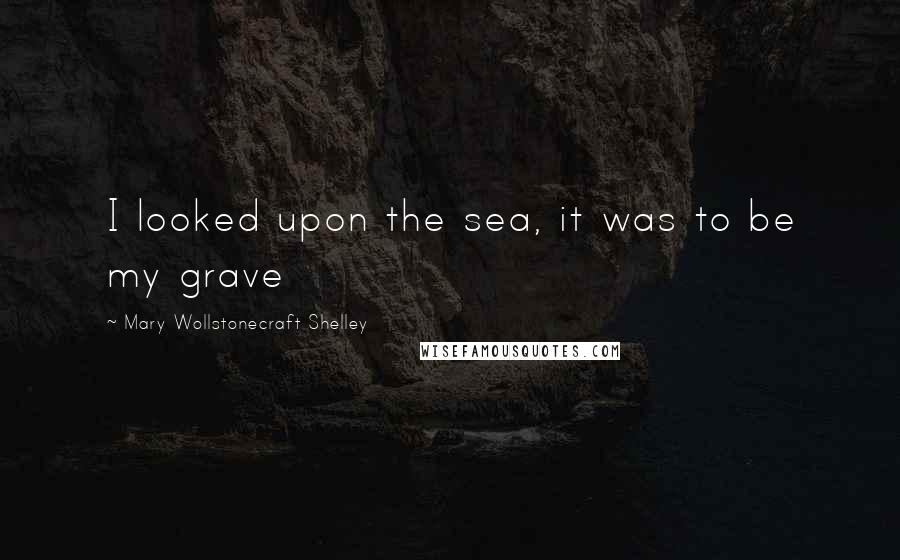 Mary Wollstonecraft Shelley Quotes: I looked upon the sea, it was to be my grave
