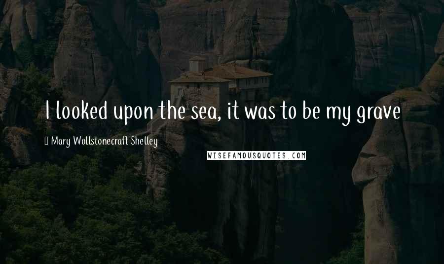 Mary Wollstonecraft Shelley Quotes: I looked upon the sea, it was to be my grave