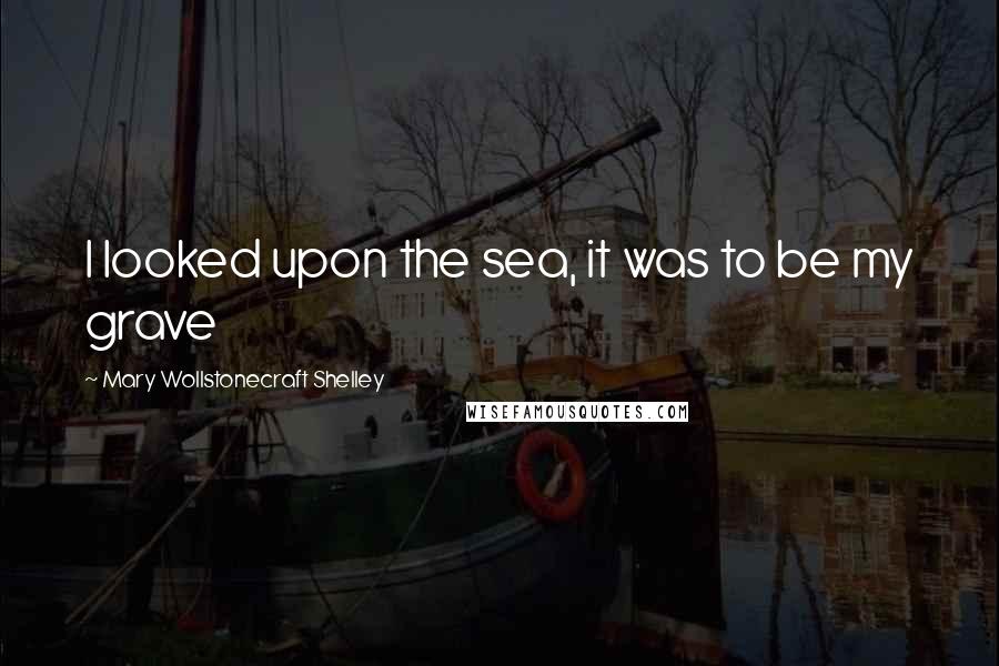 Mary Wollstonecraft Shelley Quotes: I looked upon the sea, it was to be my grave