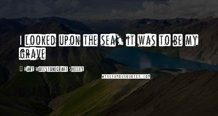 Mary Wollstonecraft Shelley Quotes: I looked upon the sea, it was to be my grave