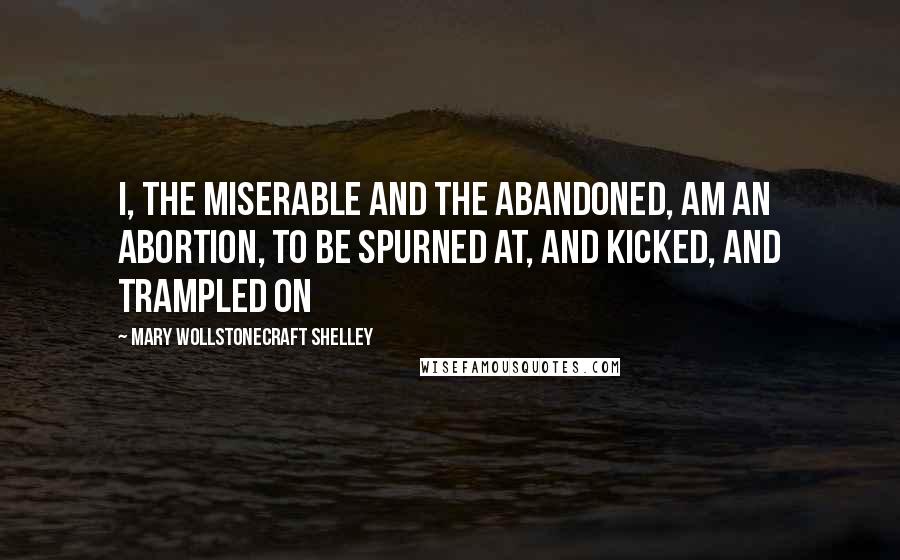 Mary Wollstonecraft Shelley Quotes: I, the miserable and the abandoned, am an abortion, to be spurned at, and kicked, and trampled on