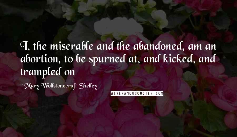 Mary Wollstonecraft Shelley Quotes: I, the miserable and the abandoned, am an abortion, to be spurned at, and kicked, and trampled on