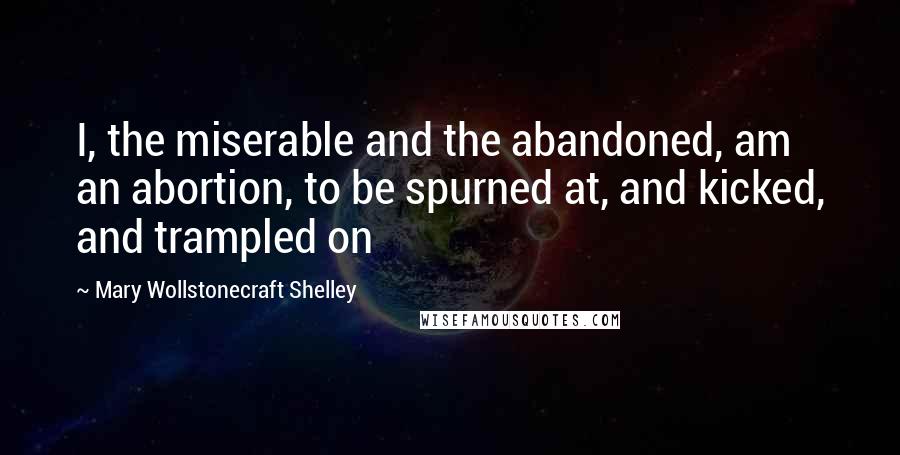 Mary Wollstonecraft Shelley Quotes: I, the miserable and the abandoned, am an abortion, to be spurned at, and kicked, and trampled on