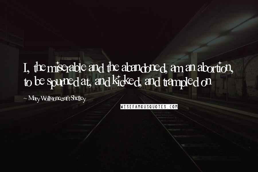 Mary Wollstonecraft Shelley Quotes: I, the miserable and the abandoned, am an abortion, to be spurned at, and kicked, and trampled on