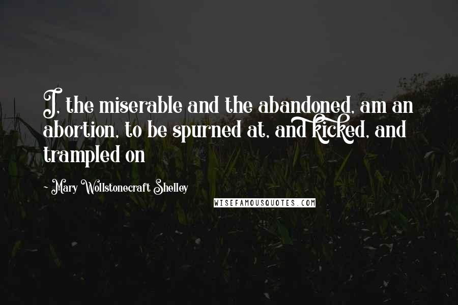 Mary Wollstonecraft Shelley Quotes: I, the miserable and the abandoned, am an abortion, to be spurned at, and kicked, and trampled on