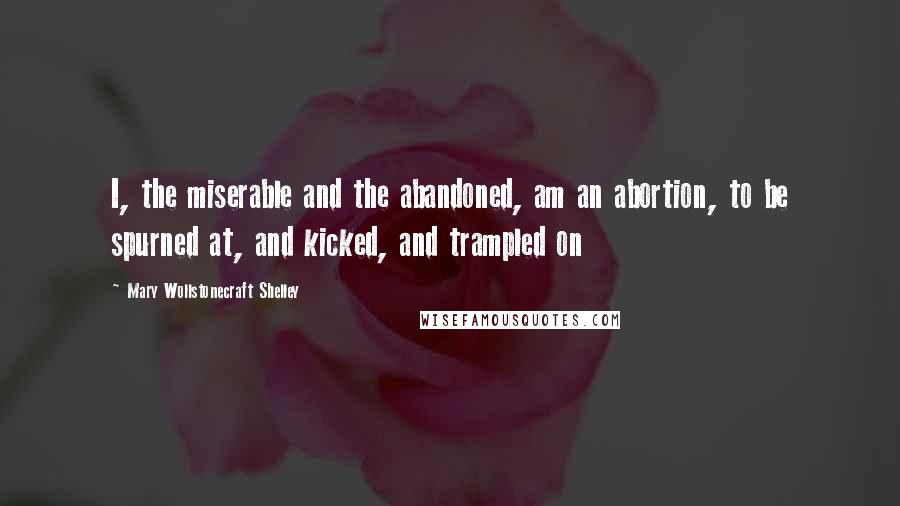 Mary Wollstonecraft Shelley Quotes: I, the miserable and the abandoned, am an abortion, to be spurned at, and kicked, and trampled on