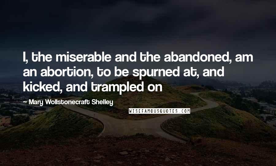 Mary Wollstonecraft Shelley Quotes: I, the miserable and the abandoned, am an abortion, to be spurned at, and kicked, and trampled on