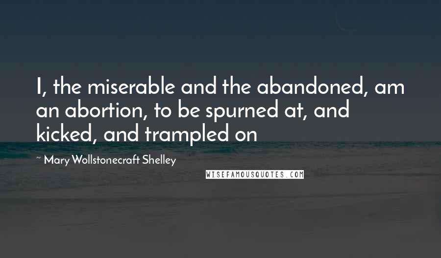 Mary Wollstonecraft Shelley Quotes: I, the miserable and the abandoned, am an abortion, to be spurned at, and kicked, and trampled on