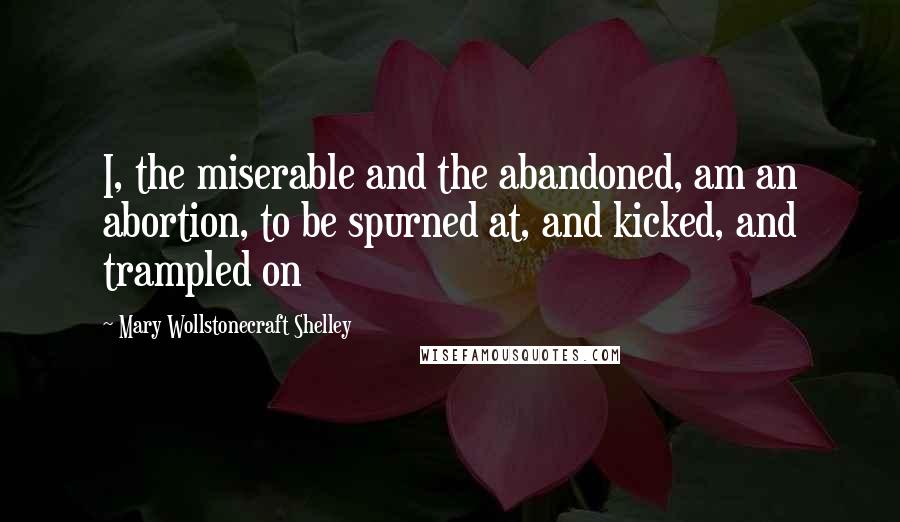 Mary Wollstonecraft Shelley Quotes: I, the miserable and the abandoned, am an abortion, to be spurned at, and kicked, and trampled on